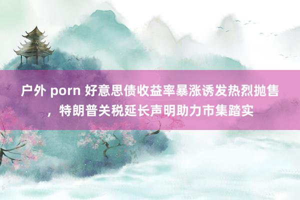 户外 porn 好意思债收益率暴涨诱发热烈抛售，特朗普关税延长声明助力市集踏实