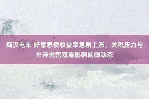 痴汉电车 好意思债收益率急剧上涨，关税压力与外洋抛售双重影响阛阓动态