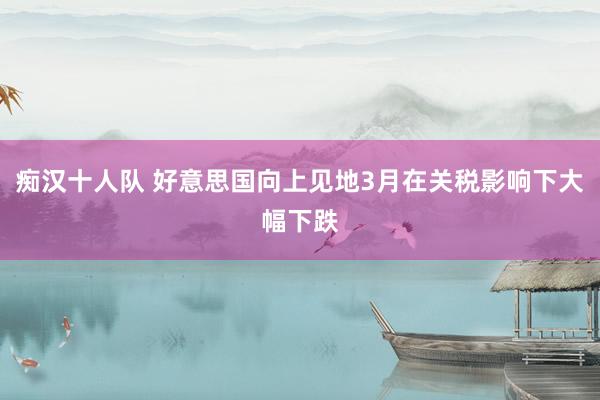 痴汉十人队 好意思国向上见地3月在关税影响下大幅下跌