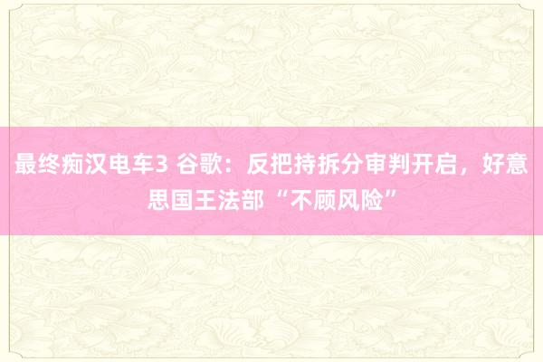 最终痴汉电车3 谷歌：反把持拆分审判开启，好意思国王法部 “不顾风险”