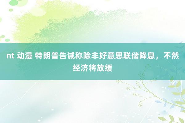 nt 动漫 特朗普告诫称除非好意思联储降息，不然经济将放缓