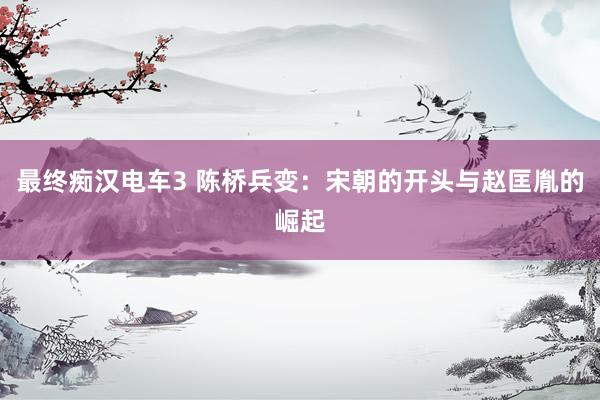 最终痴汉电车3 陈桥兵变：宋朝的开头与赵匡胤的崛起
