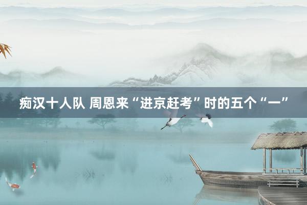 痴汉十人队 周恩来“进京赶考”时的五个“一”