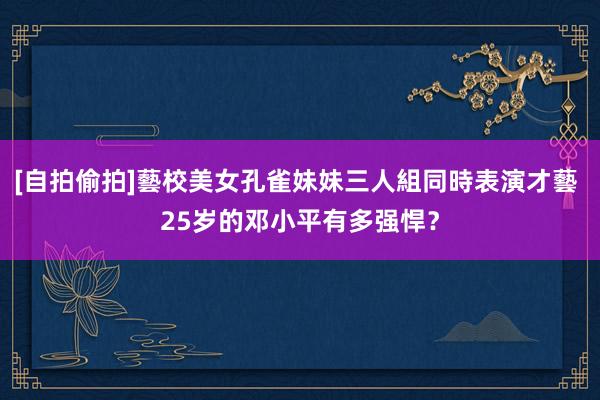 [自拍偷拍]藝校美女孔雀妹妹三人組同時表演才藝 25岁的邓小平有多强悍？