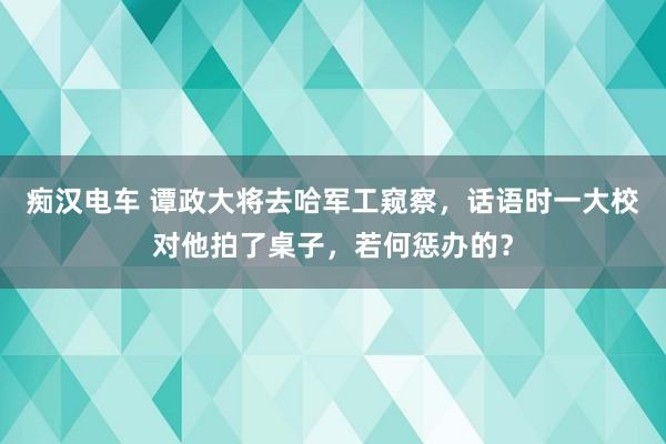 痴汉电车 谭政大将去哈军工窥察，话语时一大校对他拍了桌子，若何惩办的？