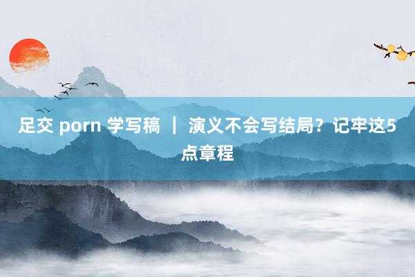 足交 porn 学写稿 ｜ 演义不会写结局？记牢这5点章程