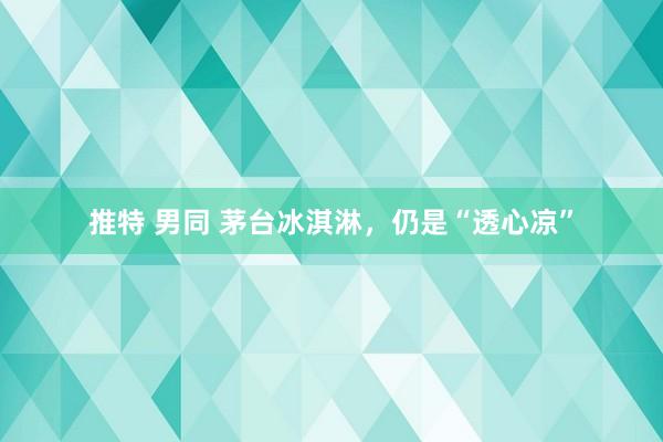 推特 男同 茅台冰淇淋，仍是“透心凉”