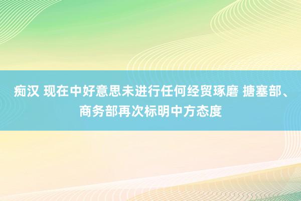 痴汉 现在中好意思未进行任何经贸琢磨 搪塞部、商务部再次标明中方态度