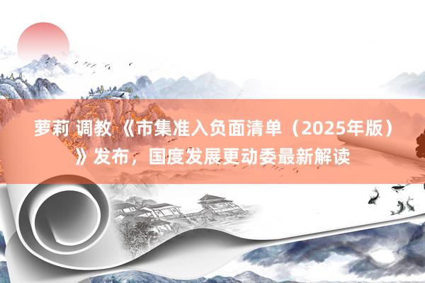 萝莉 调教 《市集准入负面清单（2025年版）》发布，国度发展更动委最新解读