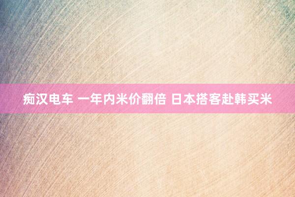 痴汉电车 一年内米价翻倍 日本搭客赴韩买米