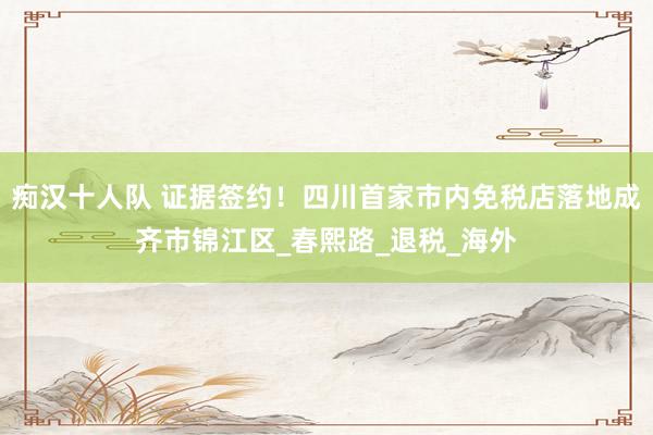 痴汉十人队 证据签约！四川首家市内免税店落地成齐市锦江区_春熙路_退税_海外