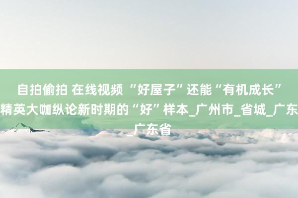 自拍偷拍 在线视频 “好屋子”还能“有机成长”？精英大咖纵论新时期的“好”样本_广州市_省城_广东省