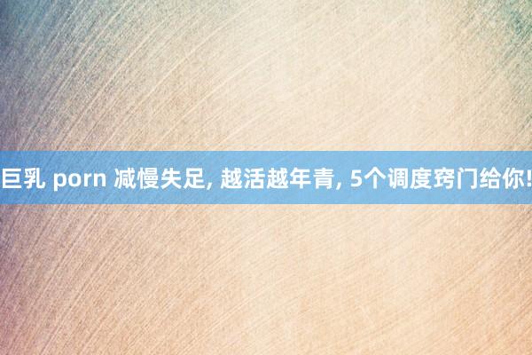 巨乳 porn 减慢失足， 越活越年青， 5个调度窍门给你!