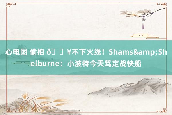 心电图 偷拍 🔥不下火线！Shams&Shelburne：小波特今天笃定战快船