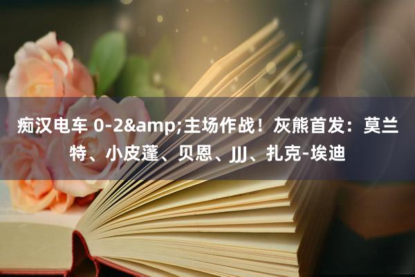 痴汉电车 0-2&主场作战！灰熊首发：莫兰特、小皮蓬、贝恩、JJJ、扎克-埃迪