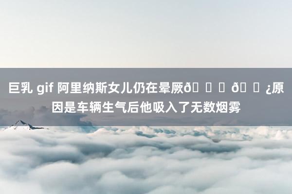 巨乳 gif 阿里纳斯女儿仍在晕厥🙏🏿原因是车辆生气后他吸入了无数烟雾