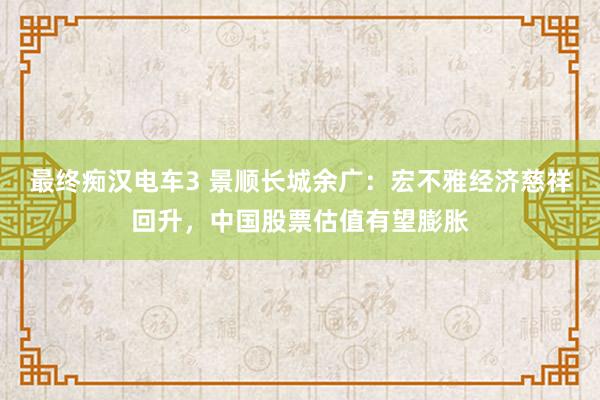 最终痴汉电车3 景顺长城余广：宏不雅经济慈祥回升，中国股票估值有望膨胀