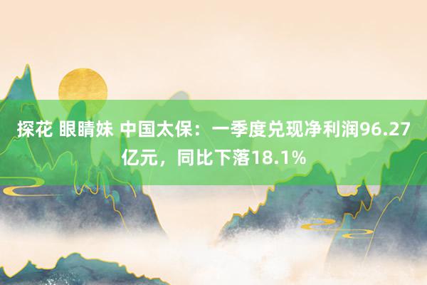 探花 眼睛妹 中国太保：一季度兑现净利润96.27亿元，同比下落18.1%