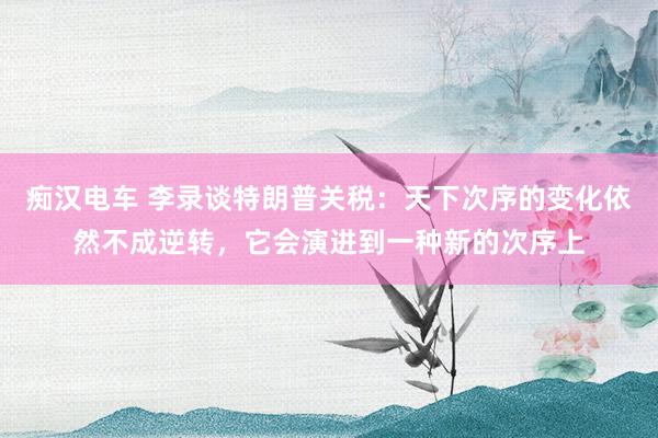 痴汉电车 李录谈特朗普关税：天下次序的变化依然不成逆转，它会演进到一种新的次序上