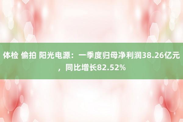体检 偷拍 阳光电源：一季度归母净利润38.26亿元，同比增长82.52%