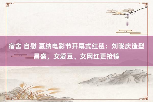 宿舍 自慰 戛纳电影节开幕式红毯：刘晓庆造型昌盛，女爱豆、女网红更抢镜