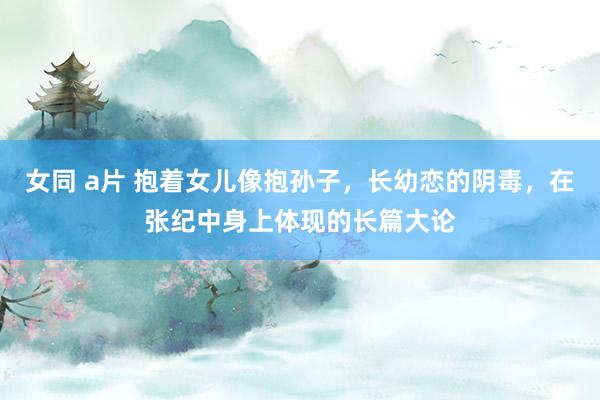 女同 a片 抱着女儿像抱孙子，长幼恋的阴毒，在张纪中身上体现的长篇大论