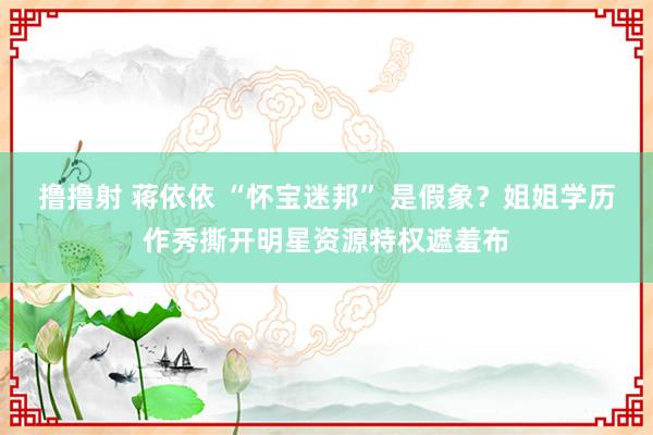 撸撸射 蒋依依 “怀宝迷邦” 是假象？姐姐学历作秀撕开明星资源特权遮羞布