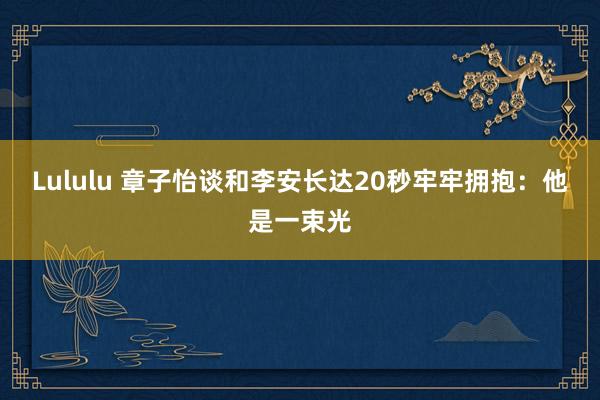 Lululu 章子怡谈和李安长达20秒牢牢拥抱：他是一束光