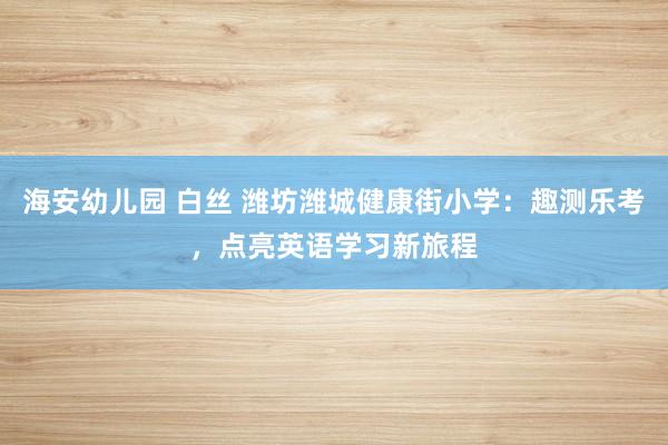 海安幼儿园 白丝 潍坊潍城健康街小学：趣测乐考，点亮英语学习新旅程