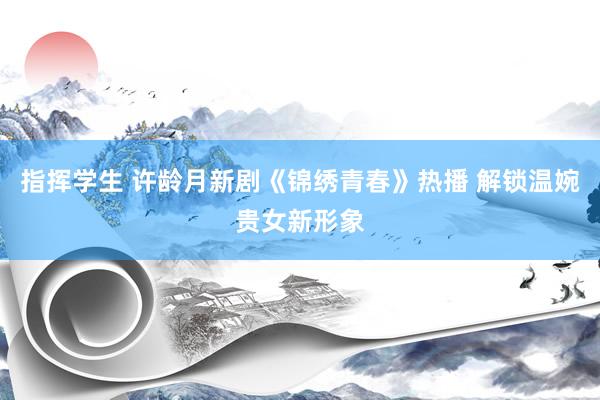 指挥学生 许龄月新剧《锦绣青春》热播 解锁温婉贵女新形象